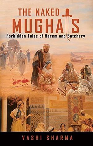 The Naked Mughals: Forbidden Tales of Harem and Butchery by Vashi Sharma