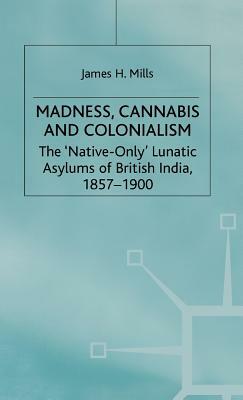 Madness, Cannabis and Colonialism: The 'native Only' Lunatic Asylums of British India 1857-1900 by J. Mills