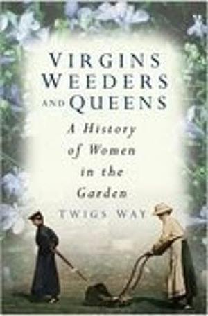 Virgins, Weeders and Queens: A History of Women in the Garden by Twigs Way