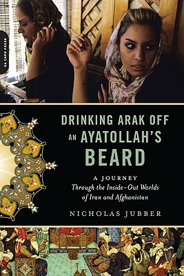 Drinking Arak Off an Ayatollah's Beard: A Journey Through the Inside-Out Worlds of Iran and Afghanistan by Nicholas Jubber