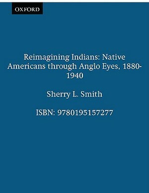 Reimagining Indians: Native Americans Through Anglo Eyes, 1880-1940 by Sherry L. Smith