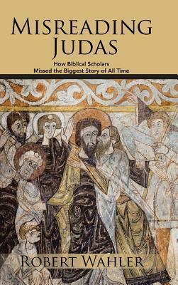 Misreading Judas: How Biblical Scholars Missed the Biggest Story of All Time by Robert Wahler