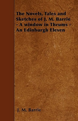 The Novels, Tales and Sketches of J. M. Barrie - A window in Thrums - An Edinburgh Eleven by J.M. Barrie