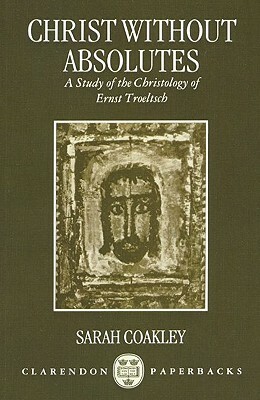 Christ Without Absolutes: A Study of the Christology of Ernst Troeltsch by Sarah Coakley