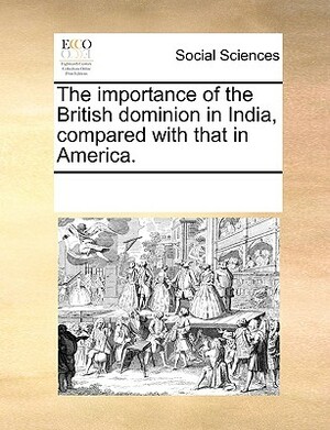 The Importance of the British Dominion in India, Compared with That in America. by Multiple Contributors