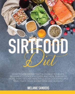 Sirtfood Diet: How to Lose Weight Fast & Change Your Life. Beginner's Cookbook Guide and Meal Plan with More Than 100 Easy, Healthy a by Melanie Sanders