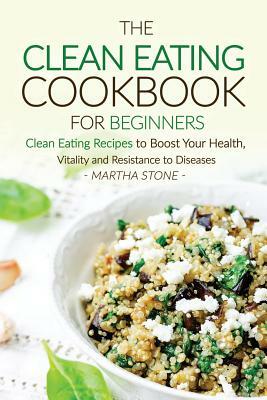 The Clean Eating Cookbook for Beginners: Clean Eating Recipes to Boost Your Health, Vitality and Resistance to Diseases by Martha Stone