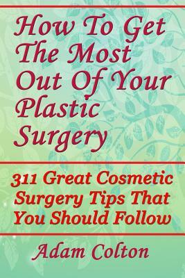 How To Get The Most Out Of Your Plastic Surgery: 311 Great Cosmetic Surgery Tips That You Should Follow by Adam Colton