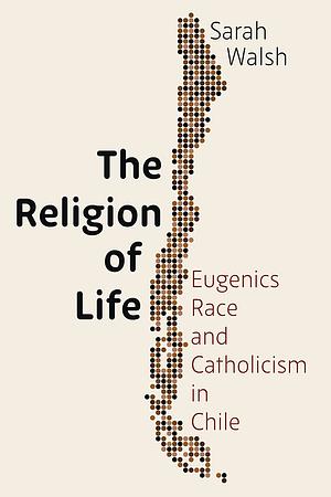 The Religion of Life: Race, Eugenics, and Catholicism in Chile by Sarah Walsh