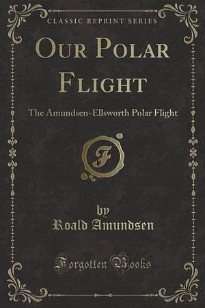 Our Polar Flight: The Amundsen-Ellsworth Polar Flight by Roald Amundsen