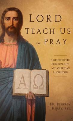 Lord Teach Us to Pray: A Guide to the Spiritual Life and Christian Discipleship by Jeffrey Kirby