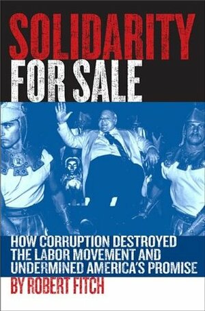 Solidarity for Sale: How Corruption Destroyed the Labor Movement and Undermined America's Promise by Robert Fitch