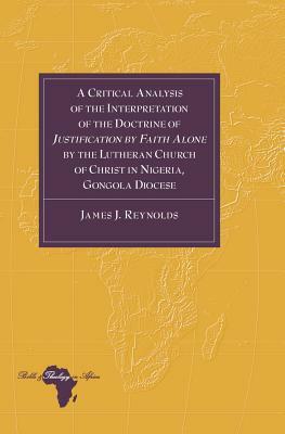 A Critical Analysis of the Interpretation of the Doctrine of Justification by Faith Alone by the Lutheran Church of Christ in Nigeria, Gongola Diocese by James J. Reynolds