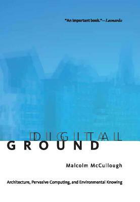 Digital Ground: Architecture, Pervasive Computing, and Environmental Knowing by Malcolm McCullough