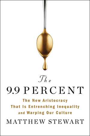 The 9.9 Percent: The New Aristocracy That Is Entrenching Inequality and Warping Our Culture by Matthew Stewart