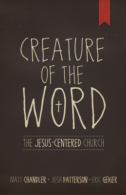 Creature of the Word: The Jesus-Centered Church by Josh Patterson, Eric Geiger, Matt Chandler