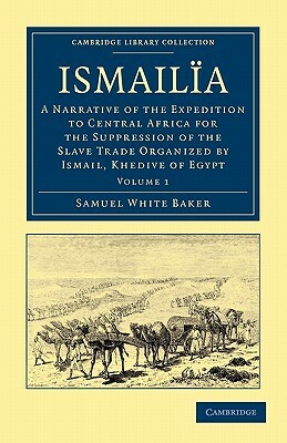 Ismailia: A Narrative of the Expedition to Central Africa for the Suppression of the Slave Trade Organized by Ismail, Khedive of by Samuel White Baker