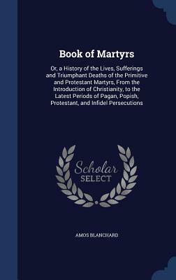 Book of Martyrs: Or, a History of the Lives, Sufferings and Triumphant Deaths of the Primitive and Protestant Martyrs, from the Introdu by Amos Blanchard