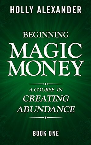 Beginning Magic Money: A Course in Creating Abundance, Book One (Magic Money Books 1) by Holly Alexander