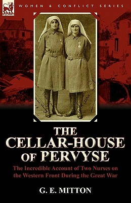 The Cellar-House of Pervyse: The Incredible Account of Two Nurses on the Western Front During the Great War by G. E. Mitton