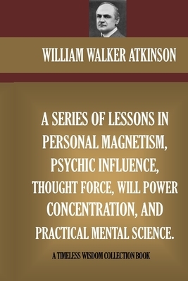 A Series Of Lessons In Personal Magnetism, Psychic Influence, Thought Force... by William Walker Atkinson