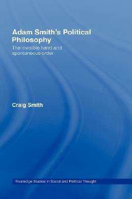 Adam Smith's Political Philosophy: The Invisible Hand and Spontaneous Order by Craig Smith
