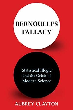 Bernoulli's Fallacy: Statistical Illogic and the Crisis of Modern Science by Aubrey Clayton