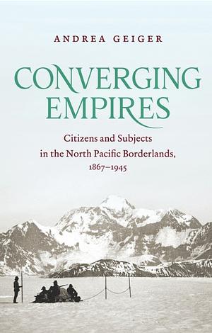 Converging Empires: Citizens and Subjects in the North Pacific Borderlands, 1867-1945 by Andrea Geiger