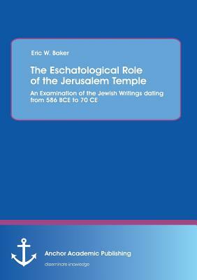 The Eschatological Role of the Jerusalem Temple: An Examination of the Jewish Writings dating from 586 BCE to 70 CE by Eric W. Baker
