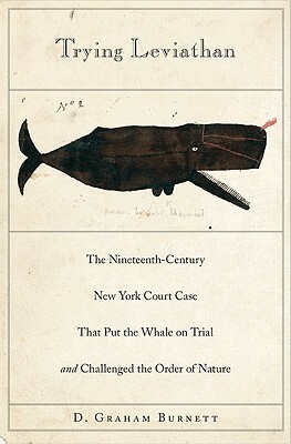 Trying Leviathan: The Nineteenth-Century New York Court Case That Put the Whale on Trial and Challenged the Order of Nature by D. Graham Burnett
