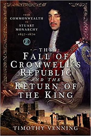 The Fall of Cromwell's Republic and the Return of the King: From Commonwealth to Stuart Monarchy, 1657–1670 by Timothy Venning, Timothy Venning