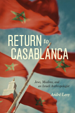 Return to Casablanca: Jews, Muslims, and an Israeli Anthropologist by André Lévy