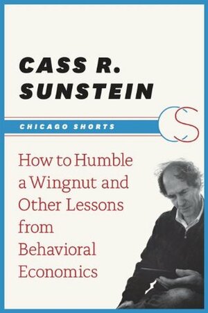 How to Humble a Wingnut and Other Lessons from Behavioral Economics (Chicago Shorts) by Cass R. Sunstein
