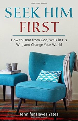 Seek Him First: How to Hear from God, Walk in His Will, and Change Your World by Jennifer Hayes Yates