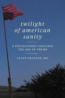 Twilight of American Sanity: A Psychiatrist Analyzes the Age of Trump by Allen Frances