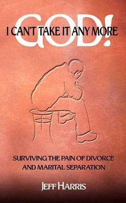 God! I Can't Take it Any More: Surviving the Pain of Divorce and Marital Separation by Jeff Harris