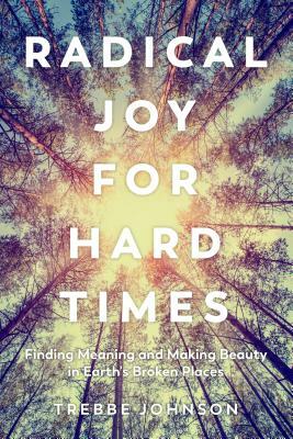 Radical Joy for Hard Times: Finding Meaning and Making Beauty in Earth's Broken Places by Trebbe Johnson