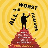 All the Worst Humans: How I Made News for Dictators, Tycoons, and Politicians by Phil Elwood