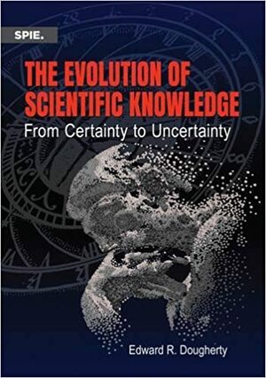 The Evolution of Scientific Knowledge: From Certainty to Uncertainty by Edward R. Dougherty