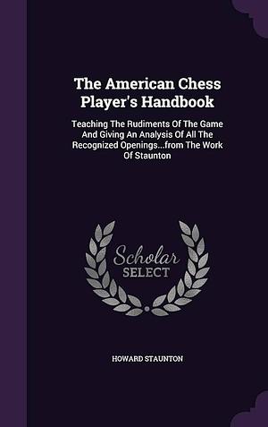 The American Chess Player's Handbook: Teaching The Rudiments Of The Game And Giving An Analysis Of All The Recognized Openings...from The Work Of Staunton by Howard Staunton