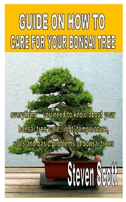 Guide on How to Care for Your Bonsai Tree: Everything you need to know about your bonsai tree care: light, temperature, soils and basic problems of bo by Steven Scott
