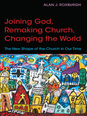 Joining God, Remaking Church, Changing the World: The New Shape of the Church in Our Time by Alan J. Roxburgh