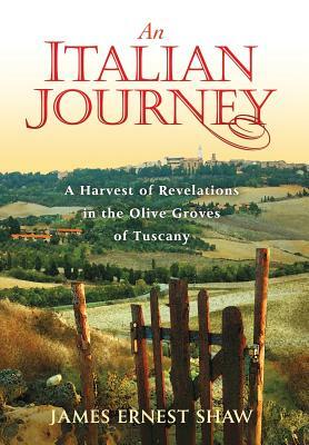 An Italian Journey: A Harvest of Revelations in the Olive Groves of Tuscany by James Ernest Shaw