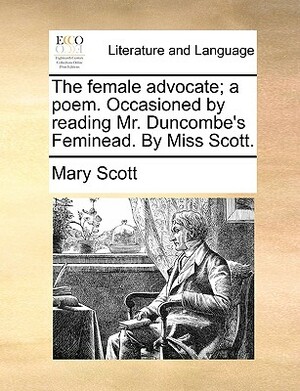 The Female Advocate; A Poem. Occasioned by Reading Mr. Duncombe's Feminead. by Miss Scott. by Mary Scott
