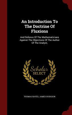 An Introduction to the Doctrine of Fluxions: And Defence of the Mathematicians Against the Objections of the Author of the Analyst, by James Hodgson, Thomas Bayes