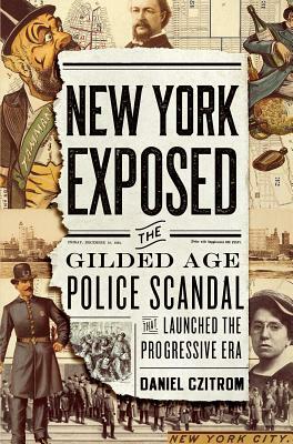 New York Exposed: The Gilded Age Police Scandal That Launched the Progressive Era by Daniel Czitrom