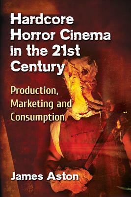 Hardcore Horror Cinema in the 21st Century: Production, Marketing and Consumption by James Aston