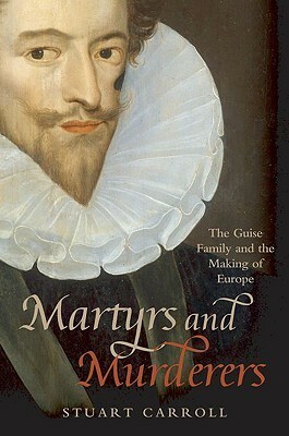 Martyrs and Murderers: The Guise Family and the Making of Europe by Stuart Carroll
