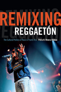 Remixing Reggaetón: The Cultural Politics of Race in Puerto Rico by Petra R. Rivera-Rideau