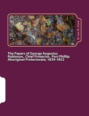 The Papers of George Augustus Robinson, Chief Protector, Port Phillip Aboriginal Protectorate, 1839-1852 by Ian D. Clark